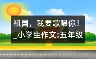 祖國，我要歌唱你！_小學(xué)生作文:五年級