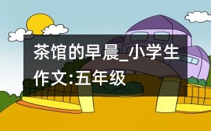 茶館的早晨_小學(xué)生作文:五年級