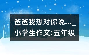 爸爸,我想對(duì)你說(shuō)…_小學(xué)生作文:五年級(jí)