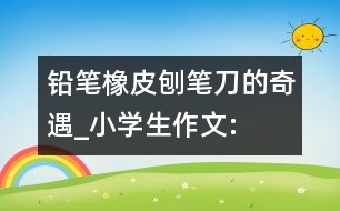 鉛筆、橡皮、刨筆刀的奇遇_小學(xué)生作文:三年級(jí)