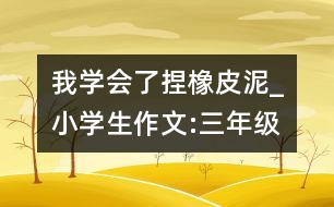 我學(xué)會(huì)了捏橡皮泥_小學(xué)生作文:三年級(jí)