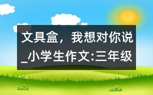 文具盒，我想對你說_小學(xué)生作文:三年級