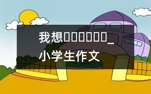 我想??????_小學(xué)生作文