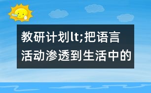 教研計(jì)劃lt;把語言活動(dòng)滲透到生活中的各個(gè)環(huán)節(jié)gt;