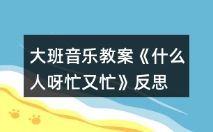 大班音樂教案《什么人呀忙又忙》反思