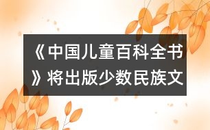 《中國(guó)兒童百科全書(shū)》將出版少數(shù)民族文字版