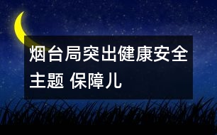 煙臺局：突出“健康、安全”主題 保障兒童權(quán)益