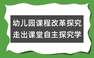 幼兒園課程改革探究：走出課堂自主探究學(xué)習(xí)的過程