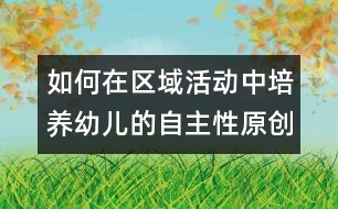 如何在區(qū)域活動中培養(yǎng)幼兒的自主性（原創(chuàng)）