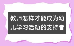 教師怎樣才能成為幼兒學(xué)習(xí)活動(dòng)的支持者、合作者、引導(dǎo)者