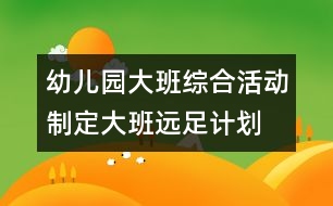 幼兒園大班綜合活動：制定大班遠足計劃