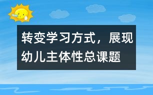 “轉變學習方式，展現(xiàn)幼兒主體性”總課題研究報告