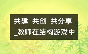 共建  共創(chuàng)  共分享_教師在結構游戲中的參與性