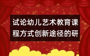 試論幼兒藝術教育課程方式創(chuàng)新途徑的研究