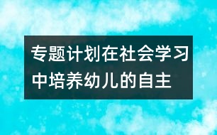 專題計(jì)劃：在社會(huì)學(xué)習(xí)中培養(yǎng)幼兒的自主、交往能力