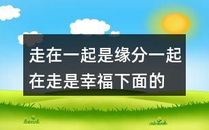 走在一起是緣分,一起在走是幸福,下面的句子說說257句