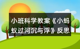 小班科學(xué)教案《小螞蟻過河（沉與?。贩此?></p>										
													<h3>1、小班科學(xué)教案《小螞蟻過河（沉與?。贩此?/h3><p><strong>活動(dòng)目標(biāo)：</strong></p><p>　　1.初步了解物體沉浮，激發(fā)幼兒探索、發(fā)現(xiàn)的樂趣。</p><p>　　2.體驗(yàn)玩水的樂趣，對(duì)操作活動(dòng)感興趣。</p><p>　　3.學(xué)習(xí)把沉、浮物體作簡(jiǎn)單分類和記錄。</p><p>　　4.培養(yǎng)幼兒樂意在眾人面前大膽發(fā)言的習(xí)慣，學(xué)說普通話。</p><p>　　5.通過實(shí)驗(yàn)培養(yǎng)互相禮讓，學(xué)習(xí)分工合作的能力。</p><p><strong>活動(dòng)準(zhǔn)備：</strong></p><p>　　1.雪花片，石頭，海綿，點(diǎn)心盤(幼兒操作材料)。</p><p>　　2.木制積木，記錄紙人手一份，螞蟻過河圖片。</p><p><strong>活動(dòng)過程：</strong></p><p>　　一、 導(dǎo)入</p><p>　　師：今天天氣真好，小動(dòng)物們出來玩了，瞧，這是誰呀?(螞蟻)</p><p>　　師：小螞蟻爬著爬著餓了，發(fā)現(xiàn)遠(yuǎn)處有棵蘋果樹，就爬過去，可是面前出現(xiàn)了一條小河，請(qǐng)小朋友幫螞蟻想辦法過河?</p><p>　　幼：造一座橋……</p><p>　　二、 認(rèn)識(shí)沉與浮現(xiàn)象。</p><p>　　1.教師做沉浮實(shí)驗(yàn)。</p><p>　　師：