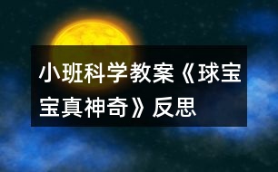 小班科學(xué)教案《球?qū)殞氄嫔衿妗贩此?></p>										
													<h3>1、小班科學(xué)教案《球?qū)殞氄嫔衿妗贩此?/h3><p>　　活動目標(biāo)：</p><p>　　1、引導(dǎo)幼兒積極探索，主動思考問題。</p><p>　　2、引導(dǎo)幼兒感知球的主要特性：彈跳、能滾動、在水中會浮起來。</p><p>　　3、體驗活動的樂趣。</p><p>　　4、愿意大膽嘗試，并與同伴分享自己的心得。</p><p>　　5、激發(fā)幼兒樂于探索科學(xué)實驗的樂趣。</p><p>　　6、發(fā)展動手觀察力、操作能力，掌握簡單的實驗記錄方法。</p><p>　　7、能客觀地表達自己的探究過程和結(jié)果。</p><p>　　活動準(zhǔn)備：</p><p>　　皮球若干，場地、一盆水、廢報紙、布、毛巾、木塊、橡皮泥等。</p><p>　　活動過程：</p><p>　　一、設(shè)問導(dǎo)入：,看，這是什么(各種空心的皮球)如果我把它放在水里，如果我把球放在地上拍打，小朋友樣都來猜猜會怎么樣?</p><p>　　二、反互探索，感知球的基本特征</p><p>　　1、第一次自由探索</p><p>　　師：老師給小朋友們準(zhǔn)備了許多的球，請你們每人拿一個球去試一下吧。 讓幼兒自由的探索</p><p>　　提問：你發(fā)現(xiàn)了什么?</p><p>　　2、第二次有目的的探索</p><p>　　師：剛才小朋友們都用球進行了實驗，現(xiàn)在誰來告訴老師你都發(fā)現(xiàn)了些什么? (讓幼兒進行討論，并回答老師的問題)</p><p>　　師：現(xiàn)在請小朋友來回答老師的問題，把球?qū)殞毞诺剿?，它會怎么樣?(它就會浮在水面上)</p><p>　　把球放在地上用手拍打，球?qū)殞氂謺趺礃幽?(會向上彈起來)</p><p>　　現(xiàn)在讓老師和小朋友一起來做游戲，進行觀察吧!</p><p>　　(1)、把球放到水中，觀察球是否浮在水面上，和其它實心物體比較，感知球是空心的，所以能浮在水面上。</p><p>　　(2)、讓幼兒在地上拍球，球會彈跳起來，感知球有彈性，所以能跳起來，學(xué)習(xí)名詞“彈性”</p><p>　　(3)、讓幼兒把球放在不同物體上向前滾，比一比哪一個球能滾得更遠?感知球滾動的快慢和地面有關(guān)。</p><p>　　3、小結(jié)</p><p>　　師：小朋友們真能干，都開動腦筋和老師一起想!現(xiàn)在小朋友們都知道了，球在水里水浮在水面上、用手拍一拍拍就會向上跳起來，還會向前后左右不同的地方滾動。</p><p>　　活動延伸：</p><p>　　師：現(xiàn)在小朋友都知道了球?qū)殞氃谒锏臅r候會浮在水面上，用手拍打它，它就會跳起來，還有球?qū)殞毧梢郧昂笞笥业臐L動，真的是太神奇了，現(xiàn)在我請小朋來幫老師想一想哪一些球?qū)殞殨≡谒嫔系?哪一些球?qū)殞毰呐乃鼤饋?還有哪能些球?qū)殞毧梢郧昂笞笥蚁虿煌姆较驖L動?</p><p>　　活動反思：</p><p>　　球是幼兒在日常活動中經(jīng)常接觸，喜歡玩的玩具。我在組織幼兒玩球的過程中，發(fā)現(xiàn)孩子們對于球有一種與生俱來的好奇，使孩子們變被動學(xué)習(xí)為主動地學(xué)習(xí)，進一步激發(fā)幼兒探索的興趣，萌發(fā)愛科學(xué)的情感。</p><h3>2、小班體育教案《大皮球真好玩》含反思</h3><p>　　活動目標(biāo)</p><p>　　1、發(fā)展幼兒的平衡、協(xié)調(diào)能力。</p><p>　　2、培養(yǎng)幼兒愛動腦、愛實踐的能力。</p><p>　　3、通過這次游戲促進幼兒身體的協(xié)調(diào)性和靈活性。</p><p>　　4、培養(yǎng)幼兒手眼協(xié)調(diào)的能力。</p><p>　　活動準(zhǔn)備：每人一個皮球。</p><p>　　活動過程</p><p>　　1、教學(xué)活動導(dǎo)入</p><p>　　每位幼兒手拿皮球做球操(準(zhǔn)備動作)。</p><p>　　老師：我們手里拿著什么呀?(皮球)那你們知道皮球應(yīng)該怎么玩嗎?</p><p>　　幼兒自由玩球，鼓勵幼兒用各種不同的辦法玩球。這時，老師發(fā)現(xiàn)了有的孩子在拍球，有的在踢球，有的在滾球等。老師便叫他們演示給小朋友們看，接著讓孩子們也一起玩，最后鼓勵幼兒想更多的玩球辦法。</p><p>　　教學(xué)反思：以往的教學(xué)就是老師先示范，幼兒跟著學(xué)?，F(xiàn)在我讓幼兒自己先嘗試著玩，老師再總結(jié)，然后大家跟著學(xué)，最后又讓孩子們自己用不同的辦法玩球。這樣就可以激發(fā)孩子的創(chuàng)新意識。</p><p>　　1、 教學(xué)活動之一</p><p>　　老師：現(xiàn)在老師請小朋友們動一下腦筋，用各種各樣的方法玩球，看誰的辦法多。</p><p>　　因為讓他們用不同的辦法玩球，具有創(chuàng)新性，所以幼兒的興趣很高。</p><p>　　老師：剛才老師看到有的小朋友玩球的方法和別人是不一樣的，誰想上來表演給小朋友們看看?</p><p>　　孩子們搶著演示他們的辦法，邊玩邊說自己的方法，如有的幼兒說的不夠流利，老師就要求幼兒用比較完整的語言說，耐心地給他們以第二次機會，鼓勵他們把話說完整，走得更好。</p><p>　　教學(xué)反思：嘗試開始時，幼兒只是象往常一樣，拍球，都沒想到什么別的辦法。這時老師一言不發(fā)，也與孩子們一起玩球，讓孩子們知道還有很多玩球的方法，以此激發(fā)他們的創(chuàng)新能力。</p><p>　　當(dāng)孩子們知道還有這么多玩球的方法，以及他們在玩球的過程中遇到問題時的解決方法，讓他們感受到成功的喜悅。平時很少說話的佳澍、宇侖、斯杰、文雋等小朋友，在老師的耐心引導(dǎo)下也能用比較完整的語言來解決問題了。如：</p><p>　　宇侖小朋友想與別的小朋友一起滾球時，她就會主動去找朋友玩，如果是以往的話，她肯定會站在一邊看別人玩，而不會主動去找朋友玩的。但在我的鼓勵下，她懂得說出：“小敏，我們一起滾球好嗎?”然后她們就一起玩了。老師及時表揚了她，增強了她的自信心。</p><p>　　2、 教學(xué)活動之二</p><p>　　針對一些幼兒沒有大膽地去發(fā)現(xiàn)新的玩球方法，及不好意思去找朋友一起玩球的現(xiàn)象，我就和一些大膽的小朋友演示給他們看，鼓勵他們大膽地邀請同伴與自己一起玩球。</p><p>　　老師：剛才老師發(fā)現(xiàn)了新的玩球方法，是可以兩個人玩的，現(xiàn)在老師去邀請一位小朋友來和我一起玩。(教師去邀請一位幼兒一起自己發(fā)明的玩球方法)</p><p>　　演示完后，老師提問：剛剛小朋友都看到了，老師想到了新方法，就去邀請別的小朋友一起玩，現(xiàn)在老師也請你們?nèi)パ埿∨笥押湍阋黄鹜媲蚝脝?</p><h3>3、小班科學(xué)教案《夏天真熱》含反思</h3><p><strong>活動目標(biāo)：</strong></p><p>　　1、讓幼兒了解夏季自然變化的特點，以及人們活動的情況。</p><p>　　2、培養(yǎng)幼兒的觀察能力和講述能力。</p><p>　　3、在活動中，讓幼兒體驗成功的喜悅。</p><p>　　4、遵守游戲規(guī)則，體驗與同伴合作游戲及控制性活動帶來的快樂。</p><p><strong>活動準(zhǔn)備：</strong></p><p>　　投影設(shè)備、圖片、</p><p><strong>活動過程：</strong></p><p>　　1、室外觀察夏日景色，且稍活動，讓幼兒感覺夏天天氣的特點，自由討論：小朋友，剛才在室外活動感覺怎樣?摸摸自己的頭上、身上有什么東西出來了?</p><p>　　2、幼兒學(xué)習(xí)講述夏季的天氣特點。</p><p>　　3、指導(dǎo)幼兒觀察圖片，提出要求。</p><p>　　師：夏天天氣炎熱，樹上的知了會怎樣呢?小狗會怎樣讓自己涼快呢?水牛有什么涼快的好辦法?</p><p>　　4、指導(dǎo)幼兒講述人們在夏天的活動。</p><p>　　師：夏天天氣炎熱，人們穿什么衣服?人們喜歡吃什么東西?到哪兒去玩?</p><p>　　5、小結(jié)夏季特征，教育幼兒在夏季要注意休息，保持身體健康。</p><p><strong>教學(xué)后記：</strong></p><p>　　夏天真熱，幼兒如何而知?相信孩子自有自己的感受和認識。活動之前，我利用晨間時段鼓勵幼兒觀察夏季的景色、人們的穿著、氣候的特征，當(dāng)幼兒有了充分的感受，他們在活動中就有話可說?；顒又形乙龑?dǎo)幼兒大膽講述自己的發(fā)現(xiàn)，讓幼兒在與同伴的語言交流中相互學(xué)習(xí)，相互提高!</p><p><strong>教學(xué)反思：</strong></p><p>　　因為夏天的炎熱孩子們在太陽下都能感受到，所以能夠較好地理解詩歌的內(nèi)容。學(xué)習(xí)詩歌時，孩子們邊做動作邊說非常的感興趣，特別是最后一句:“火辣辣的，”孩子們一起扭動著身體非常喜歡做這一動作，仿編詩歌時孩子們說的很豐富，不但發(fā)散了幼兒的思維，使語言表達能力得到發(fā)展。通過本次活動使幼兒對怎樣進行防曬有了更清楚的認識，對度過夏天有很大的幫助。</p><h3>4、小班科學(xué)教案《橘子寶寶》含反思</h3><p><strong>【活動目標(biāo)】</strong></p><p>　　1、初步了解橘子寶寶的顏色、味道、形狀等特征。</p><p>　　2、學(xué)念兒歌《橘子寶寶》。</p><p>　　3、通過觀察圖片，引導(dǎo)幼兒講述圖片內(nèi)容。</p><p>　　4、在活動中，讓幼兒體驗成功的喜悅。</p><p><strong>重難點：</strong></p><p>　　了解橘子寶寶的顏色、味道、形狀等特征。</p><p>　　進一步感知橘子寶寶的同時能在同伴面前大膽的講述橘子的各種特征。</p><p><strong>【活動準(zhǔn)備】</strong></p><p>　　橘子、蘋果、梨、香蕉若干，盒子1個。</p><p><strong>【活動過程】</strong></p><p>　　一、猜一猜</p><p>　　師：小朋友，今天老師請你們來猜個謎語，你們可要開動腦筋想好哦，小耳朵要聽好了。師說出謎面(外面杏黃衣，姐妹抱一起，打開仔細看，都是一瓣瓣)，猜一種水果，請幼兒猜謎底。</p><p>　　二、摸一摸，看一看</p><p>　　師出示一個盒子說：今天老師帶了一些神秘的禮物，放在這個盒子里面，你們想知道是什么嗎?</p><p>　　1、教師事先將蘋果、橘子、梨、香蕉放入大箱子中，請每位幼兒上都來摸一摸，找一找。并請幼兒說說摸到了什么?摸上去的感覺是什么樣的。師說：盒子里到底是誰我們現(xiàn)在把它請出來好嗎?并從盒子里摸出一個橘子</p><p>　　2、師：老師摸到了一個句子，你們看看橘子長的是什么樣子的?(橘子長得圓圓的，黃色的皮)</p><p>　　3、師：你們喜歡橘子嗎?請你們來摸一摸，聞一聞，(拿著橘子到小朋友的面前請他們摸一摸，聞一聞)師：橘子摸上去是什么感覺的?聞起來是什么氣味的呢?</p><p>　　4、師：你們是怎樣吃橘子的?它里面又是什么樣子的呢?咱們一起來看看吧</p><p>　　三、體驗剝橘子的快樂</p><p>　　1、教師示范一邊剝橘子，一邊念兒歌，打開之后請幼兒觀察橘子肉的排列特征。</p><p>　　2、幼兒嘗試剝橘子。師：請你數(shù)一數(shù)橘子肉有多少片?它長得像什么?</p><p>　　3、學(xué)習(xí)兒歌，鼓勵幼兒在念兒歌的同時并作出剝橘子的相應(yīng)動作。</p><p>　　4、師小結(jié)：橘子是我們平時經(jīng)常見到的一種水果，它長得圓圓的，有大的也有小的，黃色的果皮膜上去感覺有點粗糙，不過它含有豐富的營養(yǎng)元素，大家平?？梢远喑渣c。</p><p>　　四、品嘗橘子</p><p>　　師：小朋友都看到了橘子長得圓圓的，穿著黃色的外衣，橘子寶寶排排坐著非常的好看，可是不知道吃起來味道是什么樣的?你們想不想嘗一口?師一邊念兒歌一邊把橘子放到小鵬友的嘴巴里，讓幼兒品嘗橘子的味道，體驗與同伴分享食物的樂趣。</p><p><strong>活動反思：</strong></p><p>　　本次活動我圍繞主題《秋天的水果》，選取橘子這個農(nóng)村自然物開展了這次小班科學(xué)活動?；顒又心軌蚴褂變簩ι钪凶畛Ｒ姷拈僮佑羞M一步認識，對橘子的內(nèi)外特征有了較深的感知和了解?；顒又型ㄟ^看一看、說一說、摸一摸、猜一猜、做一做、嘗一嘗等活動方式不僅鍛煉了幼兒動腦、動口、動手能力的培養(yǎng)促進了幼兒語言表達的完整和規(guī)范，同時也激發(fā)了幼兒大膽表達的欲望，調(diào)動了幼兒參與活動的積極性和思維的活躍性。</p><h3>5、小班教案《和氣球?qū)殞氉鲇螒颉泛此?/h3><p><strong>活動目標(biāo)：</strong></p><p>　　1.知道氣球變鼓是充入了空氣。</p><p>　　2.通過氣流吹在臉上，感知空氣的存在。</p><p>　　3.感知空氣從氣球中沖出的有趣現(xiàn)象。</p><p>　　4.愿意大膽嘗試，并與同伴分享自己的心得。</p><p>　　5.對科學(xué)活動感興趣，能積極動手探索，尋找答案，感受探索的樂趣。</p><p><strong>活動準(zhǔn)備：</strong></p><p>　　沒充氣的氣球若干，充足氣的氣球十只，打氣筒若干。</p><p><strong>活動過程：</strong></p><p>　　一、交流</p><p>　　1.出示未充氣的氣球和充氣的氣球：這是什么?有什么不同?</p><p>　　2.欣賞故事“氣球吃什么”。</p><p>　　氣球喜歡吃餅干、饅頭、糖果嗎?氣球吃什么變胖的?</p><p>　　二、實驗，感知</p><p>　　1.出示充氣氣球：讓空氣親親你的笑臉。</p><p>　　教師操作，幼兒感知、交流空氣輕輕和快速吹在臉上的感覺。</p><p>　　2.教師突然放飛氣球：氣球怎么了?氣球為什么會到處亂竄?誰給了氣球力量?</p><p>　　3.模仿氣球亂竄的樣子。</p><p>　　三、游戲：流星球大戰(zhàn)</p><p>　　1.將所有氣球充氣。</p><p>　　2.聽口令，幼兒放飛氣球。</p><p><strong>活動拓展：</strong></p><p>　　在活動區(qū)中投放氣球供幼兒游戲。</p><p><strong>附：故事《氣球吃什么》</strong></p><p>　　氣球?qū)殞毎T著肚子，歪著腦袋，無精打采地躺在桌子上。小動物們看見了問：“氣球?qū)殞殻阍趺蠢?”氣球?qū)殞気p輕地說：“我、我的肚子餓癟了?！毙游飩冋f：“我們找些東西來給你吃，讓你的肚子趕快鼓起來吧!”</p><p>　　小兔找來了餅干，小豬找來了饅頭，小熊找來了一大把糖，小貓找來了一大杯水。他們把好吃的東西一樣一樣地送給氣球?qū)殞?，可是氣球?qū)殞毑粣鄢赃@些東西。小動物們犯愁了，氣球?qū)殞毾矚g吃什么呢?怎樣讓它圓鼓鼓地胖起來呢?</p><p><strong>活動反思：</strong></p><p>　　活動的重點是讓幼兒知道空氣能夠使氣球和充氣玩具變鼓。孩子們在玩氣球的情境中去探究、去發(fā)現(xiàn)，在活動中極積勇躍參與，活動效果顯著，充分體現(xiàn)了操作材料的實用性和價值性?？梢姳敬位顒幽繕?biāo)定位是比較準(zhǔn)確的。體驗到了科學(xué)活動的樂趣。</p><h3>6、小班下學(xué)期科學(xué)教案《球?qū)殞氄遗笥选泛此?/h3><p><strong>活動目標(biāo)：</strong></p><p>　　1.通過找一找，看一看，說一說，了解生活中的“球”。</p><p>　　2.體驗發(fā)現(xiàn)的快樂。</p><p>　　3.發(fā)展幼兒的觀察力、想象力。</p><p>　　4.培養(yǎng)幼兒動手操作能力，在活動中大膽創(chuàng)造并分享與同伴合作成功的體驗。</p><p><strong>活動準(zhǔn)備：</strong></p><p>　　1.課件《球?qū)殞氄遗笥选贰?/p><p>　　2.活動前請家長和幼兒一起找一找生活中球形的物體。</p><p>　　3.把一些球形的物體分別放在活動室里。</p><p><strong>活動過程：</strong></p><p>　　一、出示皮球，引出課題。</p><p>　　1.球?qū)殞毢芄聠危胝液退L得像的朋友一起玩。球?qū)殞毜呐笥巡卦谀睦锬?</p><p>　　二、教師請幼兒有秩序地在教室里找一找球形的物體。</p><p>　　1.找一找：(教案出自：快思教案網(wǎng))教室里有球?qū)殞毜呐笥褑?我們?nèi)フ艺摇?筐子里，抽屜里，盒子里，柜子里，桌子下，桌子上，門背后等。)</p><p>　　2.說一說：在什么地方找到了球?qū)殞毜呐笥选?/p><p>　　三、教師引導(dǎo)幼兒看圖片，生活中的球形的物體。</p><p>　　1.教師播放課件【球形蔬果】和【生活中的球形】。</p><p>　　2.找一找，看一看，說一說，圖片里有沒有球形寶寶的朋友?(水果類，建筑類，裝飾品類等)</p><p>　　3.請幼兒說一說，還在哪里還看到過球形物體。</p><p><strong>活動延伸：</strong></p><p>　　請孩子和父母一起尋找更多的球?qū)殞毰笥?，并用相機記錄，孩子們還可以和大家分享“我生活里的球?qū)殞殹薄?/p><p><strong>教學(xué)反思：</strong></p><p>　　幼兒的興趣非常濃，能積極回答老師的問題，但在幼兒討論的這個階段，我應(yīng)該創(chuàng)設(shè)情景，讓幼兒體驗。我會多看看多學(xué)學(xué)，讓以后的教學(xué)活動能夠更好。</p><h3>7、小班健康教案《氣球》含反思</h3><p>　　活動目標(biāo)</p><p>　　1、知道氣球有多種多樣，能比較異同。</p><p>　　2、初步了解氣球的用途，認識一些特殊用途的氣球，擴大知識面。</p><p>　　3、能做到動作靈巧而協(xié)調(diào)地行走。</p><p>　　4、在活動中嘗試合作玩氣球，體會到合作的快樂。</p><p>　　5、加強幼兒的安全意識。</p><p>　　活動準(zhǔn)備</p><p>　　氣球、圖片、打氣筒。</p><p>　　活動過程</p><p>　　1、你看到了什么樣的氣球?鼓勵幼兒大膽發(fā)言，積極想像。</p><p>　　2、誰玩過氣球?怎樣玩的?誰有不同的方法?</p><p>　　不好的方法有以下幾種，讓幼兒說一說是對還是錯?舉例：小朋友用嘴咬氣球、幼兒對著別人擊破氣球。</p><p>　　3、幼兒自由玩氣球，讓幼兒嘗試合作玩氣球。提醒幼兒使用商量用語，學(xué)習(xí)交往的初步技能。</p><p>　　4、觀察幼兒活動情況，鼓勵幼兒積極參與活動。</p><p>　　5、幼兒玩氣球時，教師要隨時觀察幼兒，確保孩子的安全，可以隨時更正。</p><p>　　教學(xué)反思：</p><p>　　基本完成了本節(jié)課預(yù)設(shè)的教育教學(xué)目標(biāo)，幼兒對老師的提問積極響應(yīng)，與老師的互動很好。老師的有些引導(dǎo)還不夠到位，要多讓幼兒表達，以后上課要多注意對幼兒語言表達能力的培養(yǎng)。</p><h3>8、小班科學(xué)教案《黃豆寶寶變魔術(shù)》含反思</h3><p><strong>活動目標(biāo)：</strong></p><p>　　1.通過觀察、探索，了解黃豆的外形特征。</p><p>　　2.初步了解豆?jié){的制作過程及營養(yǎng)價值。</p><p>　　3.培養(yǎng)幼兒動手操作能力，在活動中大膽創(chuàng)造并分享與同伴合作成功的體驗。</p><p>　　4.主動參與實驗探索。</p><p><strong>活動準(zhǔn)備：</strong></p><p>　　1.黃豆、小碗若干，豆?jié){機一臺。泡漠板鋪的小路。</p><p>　　2.已做好的甜、咸和淡豆?jié){若干。</p><p>　　3.黃豆圖片、自制錄像。</p><p><strong>活動過程：</strong></p><p>　　(一)撿黃豆，體驗幫助別人的快樂。</p><p>　　1.出示毛絨玩具小豬，引導(dǎo)寶寶跟小豬嚕嚕打招呼。</p><p>　　2.請寶寶幫忙撿黃豆，體驗幫助別人的快樂。</p><p>　　(二)觀察了解黃豆的外形特征。</p><p>　　1.和寶寶一起交流黃豆的特征。</p><p>　　教師提問：</p><p>　　(1)黃豆寶寶長的是什么樣的呀?</p><p>　　(2)黃豆寶寶穿著什么顏色的衣服?</p><p>　　(3)黃豆寶寶摸上去有什么感覺?</p><p>　　(三)了解豆?jié){的制作過程1.比較干黃豆和泡水黃豆的不同，通過學(xué)學(xué)它變胖的樣子，體驗黃豆的變化。</p><p>　　2.欣賞磨豆?jié){，引導(dǎo)寶寶觀察黃豆寶寶的變化過程，并模仿黃豆寶寶跳舞，體驗快樂。</p><p>　　3.教師小結(jié)：豆?jié){是用黃豆來做成的，豆?jié){白白的、香香的。</p><p>　　(四)品嘗豆?jié){，說說豆?jié){的味道，介紹豆?jié){的營養(yǎng)價值。</p><p>　　1.品嘗豆?jié){，說說豆?jié){的味道，想想放了什么會使豆?jié){變甜、變咸。</p><p>　　2.介紹豆?jié){的營養(yǎng)價值。</p><p>　　(五)結(jié)束活動：感謝小豬嚕嚕的熱情招待，并和它告別。</p><p><strong>活動延伸：</strong></p><p>　　通過多種方式了解更多的豆制品。</p><p><strong>教學(xué)反思：</strong></p><p>　　引領(lǐng)幼兒再次深入地進行探索，給幼兒留出探索的余地和延伸的空間。整個活動，給予幼兒較寬松的氛圍，教師只是充當(dāng)了活動中的支持者，鼓勵者，合作者，引導(dǎo)者，用心傾聽幼兒的表述，并及時的梳理與小結(jié)。</p><h3>9、小班科學(xué)教案《小鼻子真靈》含反思</h3><p><strong>活動目標(biāo)：</strong></p><p>　　1、能用鼻子聞出氣味，發(fā)展嗅覺能力。</p><p>　　2、學(xué)習(xí)用鼻子聞氣味的方法，會用簡短的語言表達感受。</p><p>　　3、培養(yǎng)幼兒對事物的好奇心，樂于大膽探究和實驗。</p><p>　　4、愿意大膽嘗試，并與同伴分享自己的心得。</p><p>　　5、激發(fā)幼兒對科學(xué)活動的興趣。</p><p><strong>活動準(zhǔn)備：</strong></p><p>　　裝有白酒，醋，水，醬油等的杯子。</p><p><strong>活動過程：</strong></p><p>　　1.謎語引出出題。</p><p>　　師：小朋友們老師給你們猜一個謎語，一座山，兩個洞，會吹氣，會辨味。(鼻子)你們知道謎語里說的是什么么?</p><p>　　現(xiàn)在我要和你們變一個魔術(shù)，請小朋友把眼睛閉上。(教師這時噴香水)。好啦，現(xiàn)在請小朋友們睜開你的眼睛。咦?</p><p>　　師：</p><p>　　(1)你聞到什么氣味?你是怎么聞出來的?</p><p>　　(2) 你的鼻子在哪里?請指一指。</p><p>　　(3)幼兒說說自己鼻子的形狀和用處。</p><p>　　2、聞氣味瓶，感知鼻子的用處。</p><p>　　(1)師：桌子上有很多的杯子，下面請小朋友回到座位上，每個人挑一個杯子里的液體聞聞。然后告訴老師你聞到了什么味道?</p><p>　　幼兒回答···</p><p>　　(2)幼兒再次聞氣味。老師引導(dǎo)幼兒嘗試用鼻子聞，注意不讓瓶子緊貼鼻子，也可用手輕輕扇動瓶口，使氣味進人鼻子。</p><p>　　師：剛才小朋友都聞出味道了，那現(xiàn)在老師再請你們聞一次，聞過之后告訴我你聞的味道是什么樣的?</p><p>　　幼回答···</p><p>　　小結(jié)：我們的鼻子用處可大了，能聞到很多氣味，我們要好好保護它。</p><p><strong>活動反思：</strong></p><p>　　這是我第一次上科學(xué)公開課，一直不知道怎么去上，開課之前問了很多老師，她們也給予了我一些幫助與意見?；顒忧埃?我找到了醬油、醋、白酒、水等液體，并且做了充分的準(zhǔn)備。引起了幼兒的注意。一些好奇的幼兒忍不住問：“老師，這是什么?”活動開始時，幼兒的注意力就被這些東西吸引住了，在幼兒的好奇心中，教學(xué)活動開始了。首先，我給他們猜了一個謎語，他們果然興趣很高，都紛紛猜了起來，有幾個聰明的小朋友一下子就猜出來了是鼻子。通過灑香水聞香水環(huán)節(jié)，讓幼兒認識到自己的鼻子有聞氣味的功能。</p><p>　　但是從小鼻子聞一聞的結(jié)果來看，幼兒對一些液體的味道不夠了解，特別是白酒，很多幼兒都不能分辨出來，這就說明在日常生活中接觸的比較少。像一些醋，醬油，白酒，水，大部分幼兒很快的就分辨出來，因為這些液體都是廚房里的，小朋友平時接觸的比較多，相對的，印象也就深。在聞味道的環(huán)節(jié)中，還教會了他們?nèi)绻_的聞氣味的方法。通過聞一聞，說一說，讓幼兒明白每一種物體都有獨特的味道，還能聯(lián)系生活經(jīng)驗，說出自己的感受，比如，聞起來酸酸的，香香的等等。但因為這畢竟還是小班的孩子，語言、詞匯還較缺乏，對于一些其他的氣味還不能很好的形容。以后會加強他們的詞匯量。</p><p>　　聞過氣味之后，又與小朋友共同討論鼻子的用處，很多小朋友能說出，呼吸，聞味道這些作用。通過本節(jié)活動讓幼兒同時感受保護自身器官的重要性，學(xué)會保護自身器官的方法，養(yǎng)成保護好鼻子的好習(xí)慣。</p><h3>10、小班科學(xué)教案《肚子里的寶寶》含反思</h3><p><strong>活動目標(biāo)：</strong></p><p>　　1.通過看看、講講、唱唱、跳跳等不同表現(xiàn)形式，引導(dǎo)幼兒想象自己在媽媽肚子里的生長過程，體驗生長的快樂。</p><p>　　2.鼓勵幼兒改編歌詞并用動作表現(xiàn)出在媽媽肚子里干什么，提高幼兒想象力。</p><p>　　3.了解媽媽懷胎十月的辛苦，激發(fā)幼兒愛媽媽的情感。</p><p>　　4.積極參與探索活動，萌發(fā)求知欲，體驗成功快樂。</p><p>　　5.能用較清楚的語言講述自己的觀察和發(fā)現(xiàn)。</p><p><strong>活動準(zhǔn)備：</strong></p><p>　　關(guān)于小寶寶在媽媽肚子里(從受精到逐漸長大)的圖片若干、音樂磁帶、錄音機。</p><p><strong>活動過程：</strong></p><p>　　(一)看看講講：在媽媽肚子里老師：