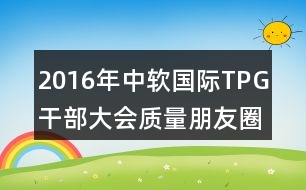 2016年中軟國際TPG干部大會(huì)質(zhì)量朋友圈文案37句