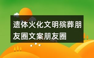 遺體火化、文明殯葬朋友圈文案、朋友圈文案40句