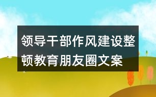 領(lǐng)導(dǎo)干部作風(fēng)建設(shè)、整頓教育朋友圈文案35句