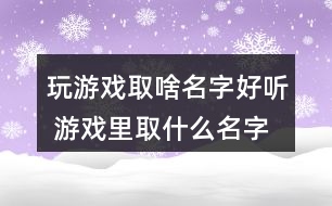 玩游戲取啥名字好聽 游戲里取什么名字最好272個