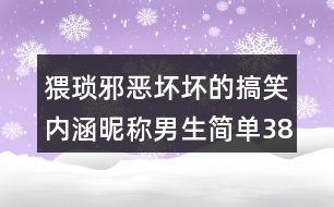 猥瑣邪惡壞壞的搞笑內(nèi)涵昵稱男生簡單388個(gè)