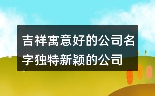 吉祥寓意好的公司名字,獨(dú)特新穎的公司名字大全433個(gè)