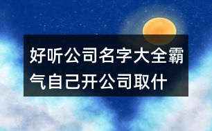 好聽公司名字大全霸氣,自己開公司取什么名字好415個(gè)