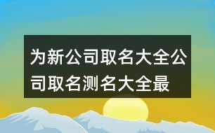 為新公司取名大全,公司取名測名大全最新版的403個