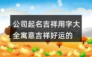 公司起名吉祥用字大全,寓意吉祥好運(yùn)的公司名字385個(gè)