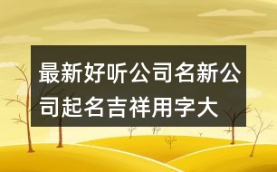 最新好聽(tīng)公司名,新公司起名吉祥用字大全409個(gè)