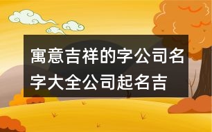 寓意吉祥的字公司名字大全,公司起名吉祥字大全版373個(gè)