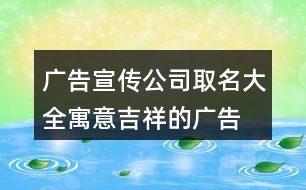 廣告宣傳公司取名大全,寓意吉祥的廣告公司名字412個