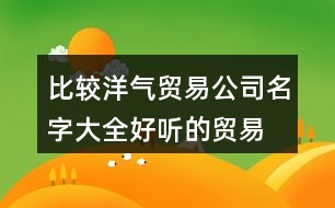 比較洋氣貿(mào)易公司名字大全,好聽的貿(mào)易公司名字分享446個(gè)