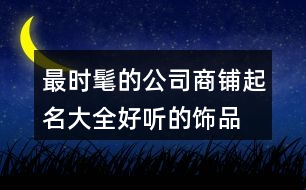 最時(shí)髦的公司商鋪起名大全,好聽的飾品店鋪起名大全456個(gè)