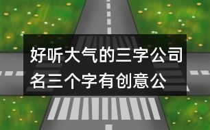 好聽(tīng)大氣的三字公司名,三個(gè)字有創(chuàng)意公司名字大全414個(gè)