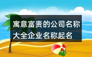 寓意富貴的公司名稱大全,企業(yè)名稱起名的吉祥的字445個