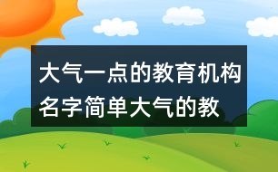 大氣一點(diǎn)的教育機(jī)構(gòu)名字,簡單大氣的教育公司名稱366個(gè)