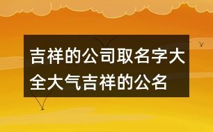 吉祥的公司取名字大全,大氣吉祥的公名稱大全455個(gè)