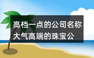 高檔一點(diǎn)的公司名稱,大氣高端的珠寶公司名字462個(gè)