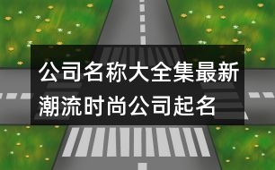 公司名稱大全集最新,潮流時(shí)尚公司起名大全380個(gè)