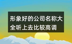 形象好的公司名稱(chēng)大全,聽(tīng)上去比較高調(diào)的公司名稱(chēng)400個(gè)