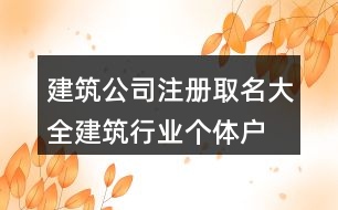 建筑公司注冊取名大全,建筑行業(yè)個體戶名稱大全416個