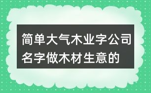 簡單大氣木業(yè)字公司名字,做木材生意的公司名字大全399個(gè)