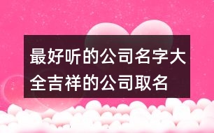 最好聽的公司名字大全,吉祥的公司取名用字推薦391個(gè)