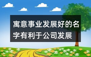 寓意事業(yè)發(fā)展好的名字,有利于公司發(fā)展的名字438個