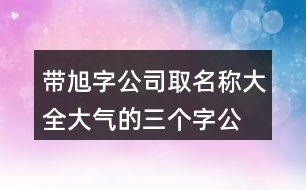 帶旭字公司取名稱(chēng)大全,大氣的三個(gè)字公司名稱(chēng)432個(gè)