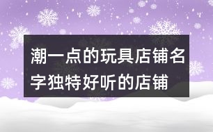 潮一點(diǎn)的玩具店鋪名字,獨(dú)特好聽的店鋪名字大全367個