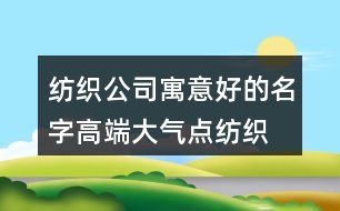 紡織公司寓意好的名字,高端大氣點紡織廠名字大全377個